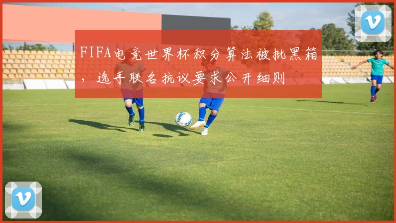 FIFA电竞世界杯积分算法被批黑箱，选手联名抗议要求公开细则