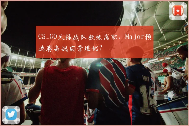 CS_GO天禄战队教练离职,Major预选赛备战前景堪忧?