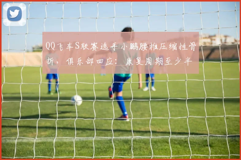 QQ飞车S联赛选手小鹏腰椎压缩性骨折，俱乐部回应：康复周期至少半年