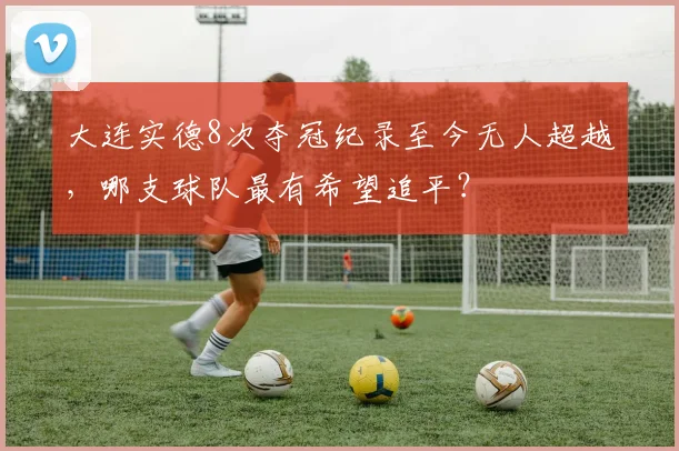 大连实德8次夺冠纪录至今无人超越,哪支球队最有希望追平?
