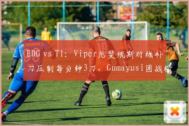 EDG vs T1：Viper厄斐琉斯对线补刀压制每分钟3刀，Gumayusi团战输出占比反超8%