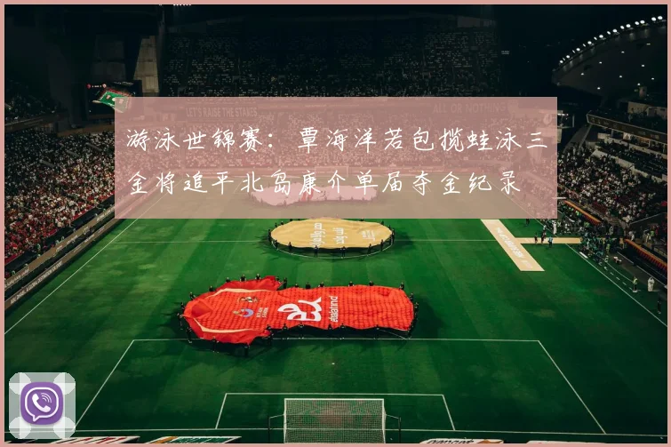 游泳世锦赛：覃海洋若包揽蛙泳三金将追平北岛康介单届夺金纪录