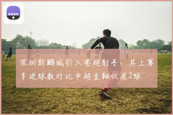 深圳新鹏城引入港超射手,其上赛季进球数对比中超金靴仅差2球