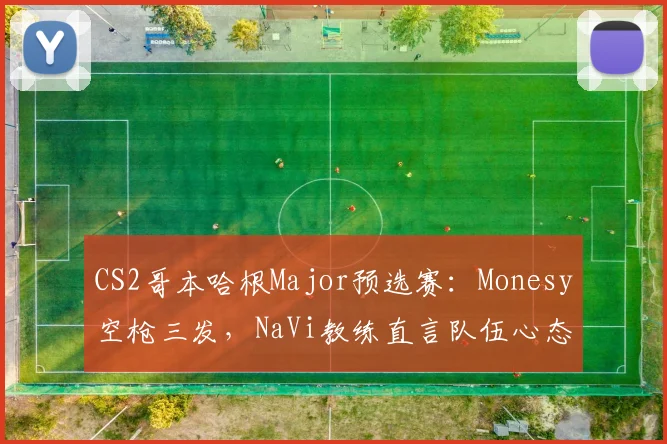 CS2哥本哈根Major预选赛:Monesy空枪三发,NaVi教练直言队伍心态崩盘
